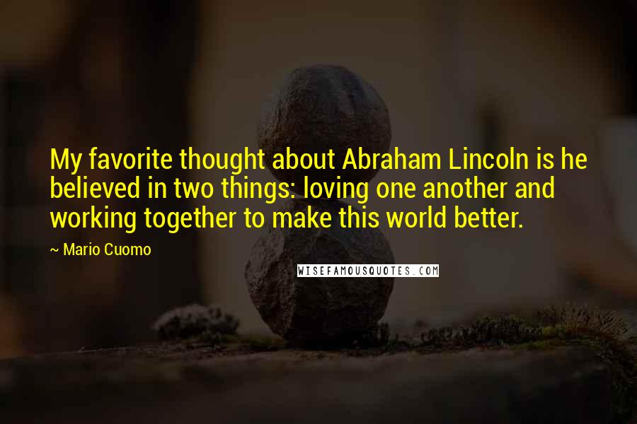 Mario Cuomo Quotes: My favorite thought about Abraham Lincoln is he believed in two things: loving one another and working together to make this world better.