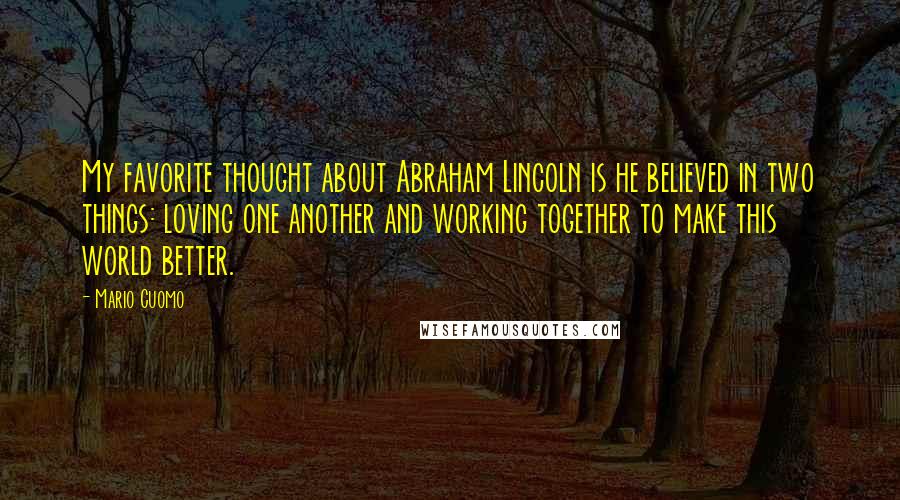 Mario Cuomo Quotes: My favorite thought about Abraham Lincoln is he believed in two things: loving one another and working together to make this world better.