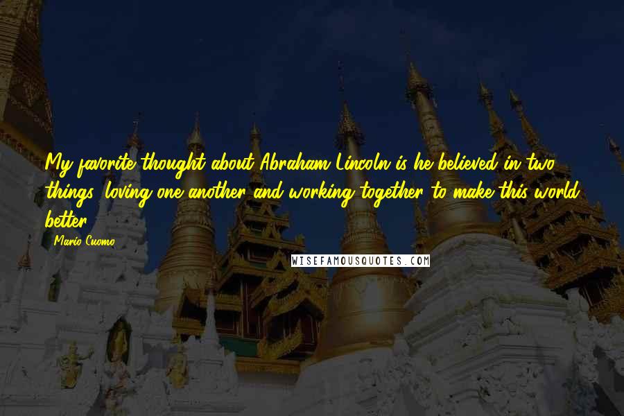 Mario Cuomo Quotes: My favorite thought about Abraham Lincoln is he believed in two things: loving one another and working together to make this world better.