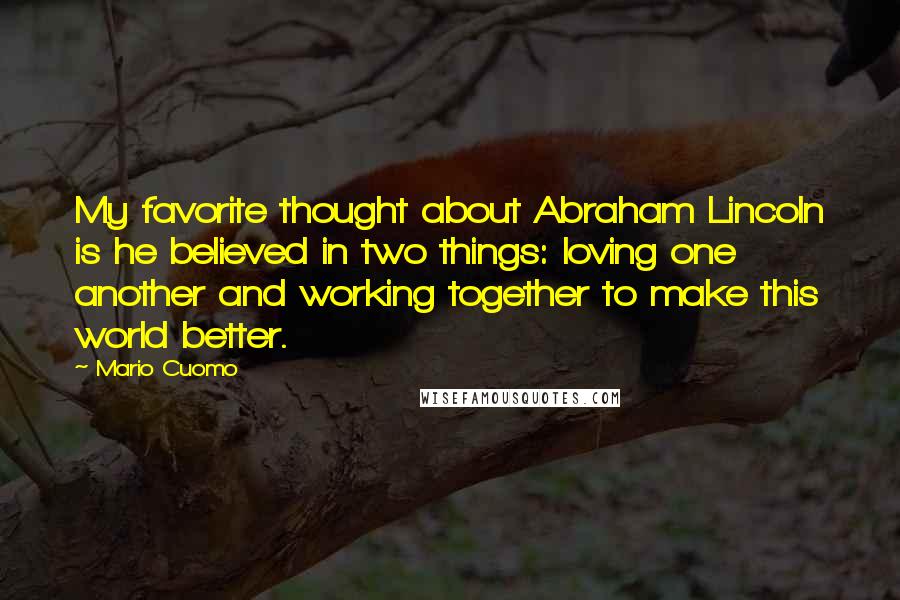 Mario Cuomo Quotes: My favorite thought about Abraham Lincoln is he believed in two things: loving one another and working together to make this world better.