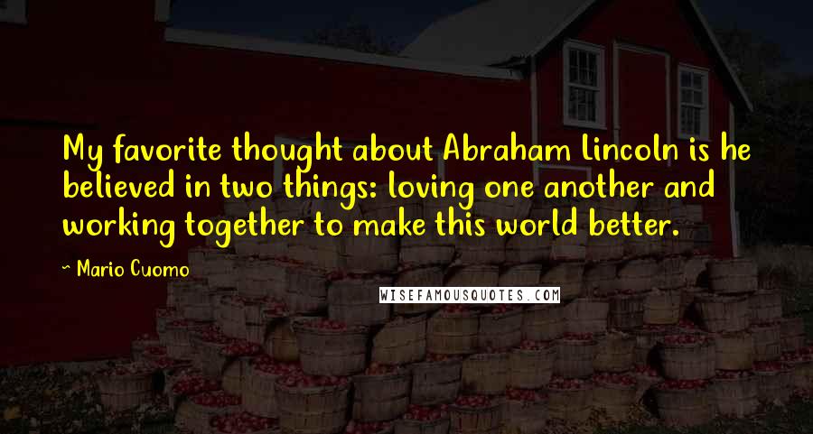 Mario Cuomo Quotes: My favorite thought about Abraham Lincoln is he believed in two things: loving one another and working together to make this world better.