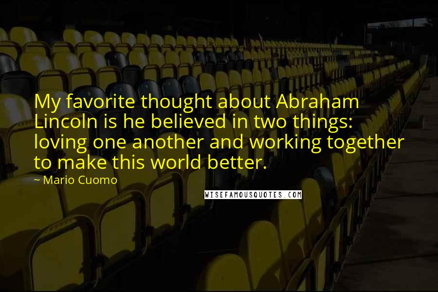 Mario Cuomo Quotes: My favorite thought about Abraham Lincoln is he believed in two things: loving one another and working together to make this world better.