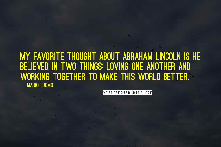 Mario Cuomo Quotes: My favorite thought about Abraham Lincoln is he believed in two things: loving one another and working together to make this world better.