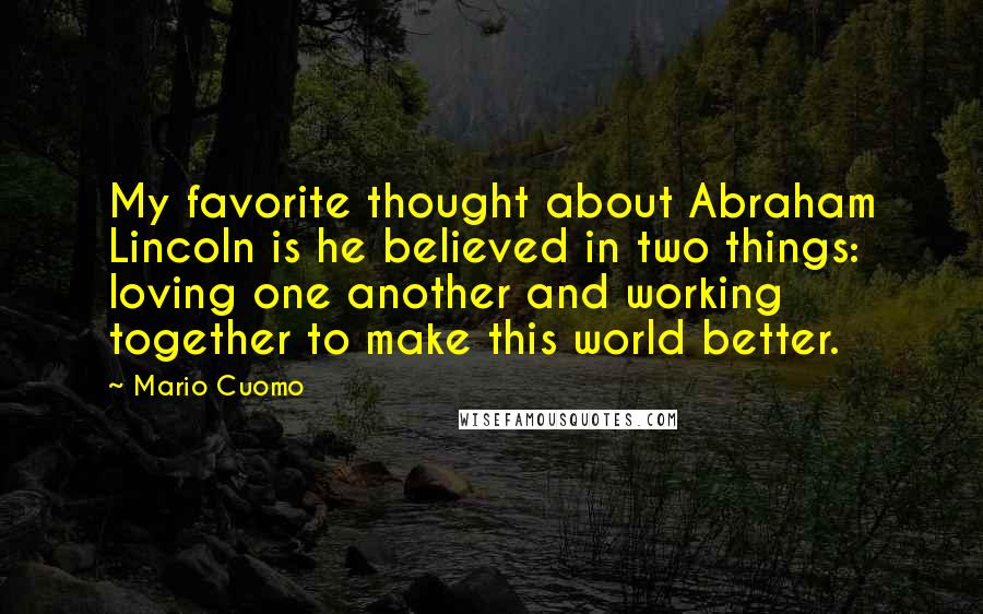 Mario Cuomo Quotes: My favorite thought about Abraham Lincoln is he believed in two things: loving one another and working together to make this world better.