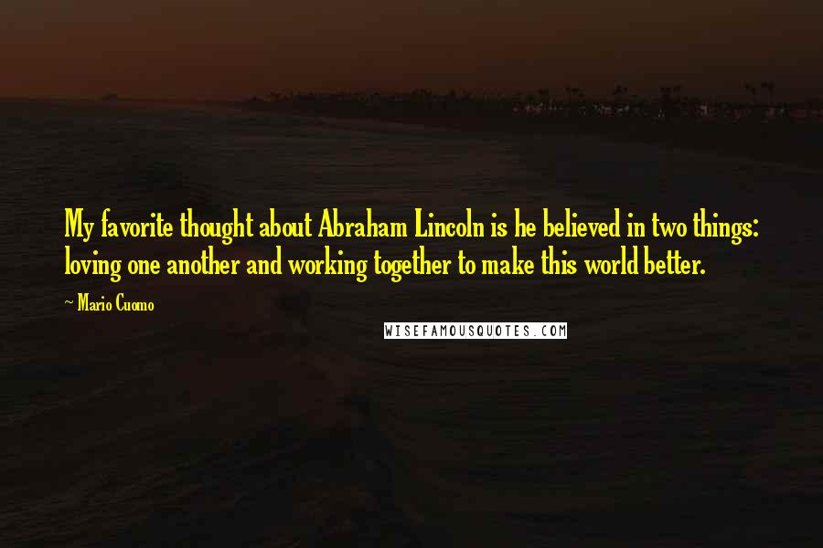 Mario Cuomo Quotes: My favorite thought about Abraham Lincoln is he believed in two things: loving one another and working together to make this world better.