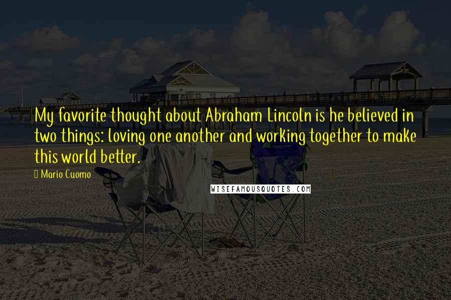 Mario Cuomo Quotes: My favorite thought about Abraham Lincoln is he believed in two things: loving one another and working together to make this world better.