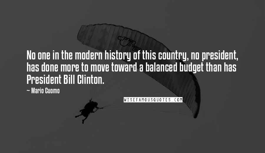 Mario Cuomo Quotes: No one in the modern history of this country, no president, has done more to move toward a balanced budget than has President Bill Clinton.