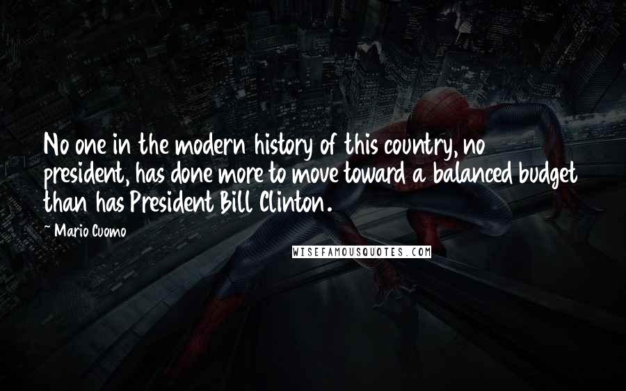 Mario Cuomo Quotes: No one in the modern history of this country, no president, has done more to move toward a balanced budget than has President Bill Clinton.
