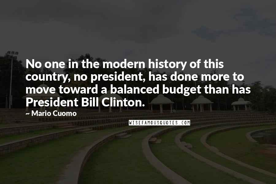 Mario Cuomo Quotes: No one in the modern history of this country, no president, has done more to move toward a balanced budget than has President Bill Clinton.