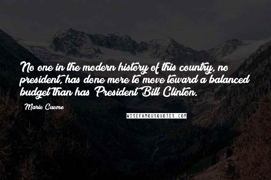 Mario Cuomo Quotes: No one in the modern history of this country, no president, has done more to move toward a balanced budget than has President Bill Clinton.