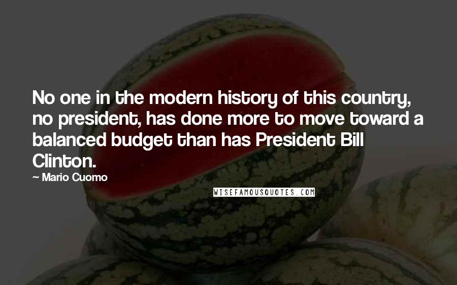 Mario Cuomo Quotes: No one in the modern history of this country, no president, has done more to move toward a balanced budget than has President Bill Clinton.