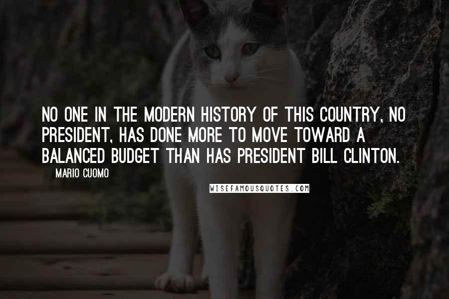 Mario Cuomo Quotes: No one in the modern history of this country, no president, has done more to move toward a balanced budget than has President Bill Clinton.