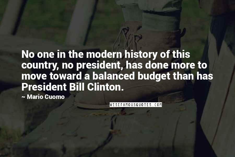Mario Cuomo Quotes: No one in the modern history of this country, no president, has done more to move toward a balanced budget than has President Bill Clinton.