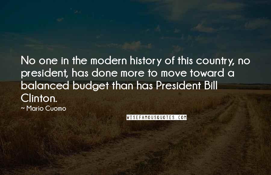 Mario Cuomo Quotes: No one in the modern history of this country, no president, has done more to move toward a balanced budget than has President Bill Clinton.