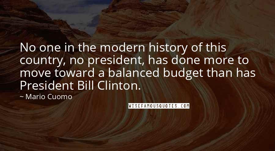 Mario Cuomo Quotes: No one in the modern history of this country, no president, has done more to move toward a balanced budget than has President Bill Clinton.