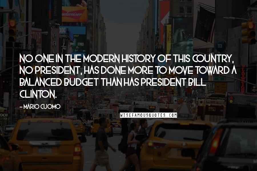 Mario Cuomo Quotes: No one in the modern history of this country, no president, has done more to move toward a balanced budget than has President Bill Clinton.
