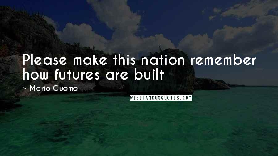 Mario Cuomo Quotes: Please make this nation remember how futures are built