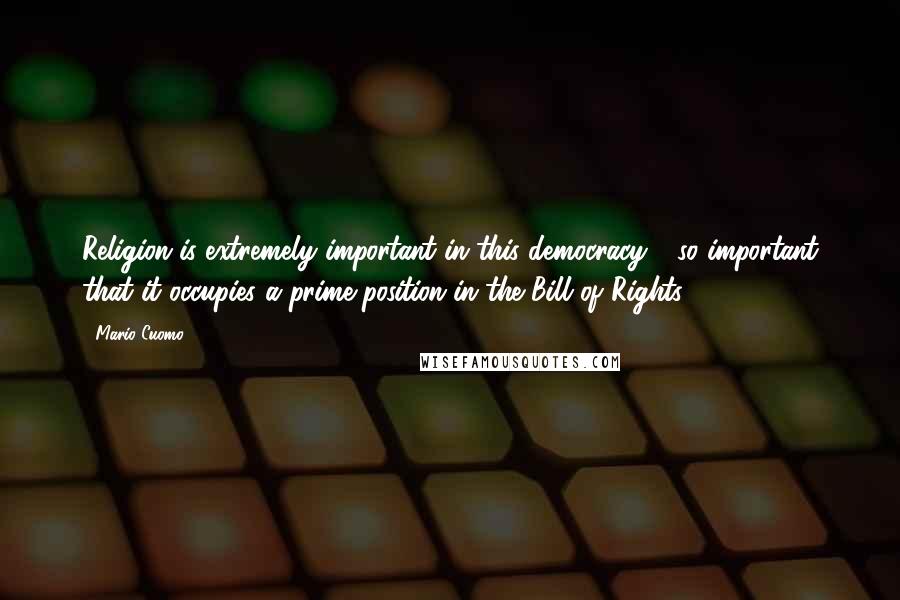 Mario Cuomo Quotes: Religion is extremely important in this democracy - so important that it occupies a prime position in the Bill of Rights.