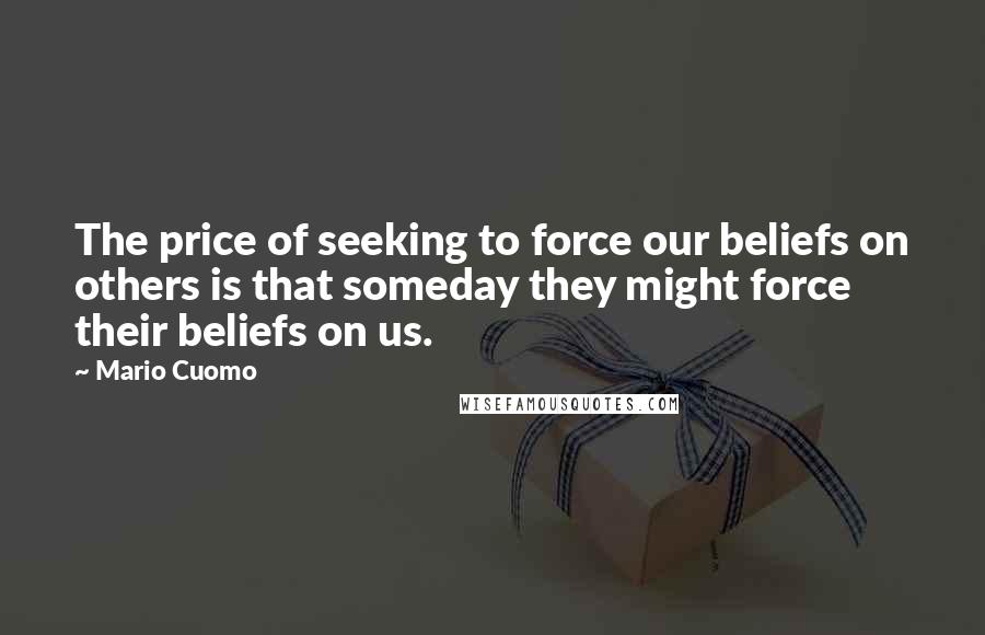 Mario Cuomo Quotes: The price of seeking to force our beliefs on others is that someday they might force their beliefs on us.