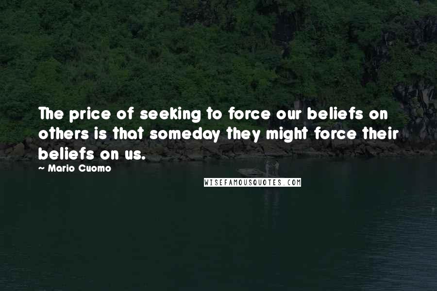 Mario Cuomo Quotes: The price of seeking to force our beliefs on others is that someday they might force their beliefs on us.