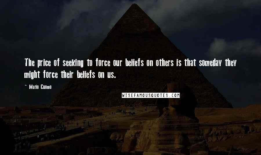 Mario Cuomo Quotes: The price of seeking to force our beliefs on others is that someday they might force their beliefs on us.