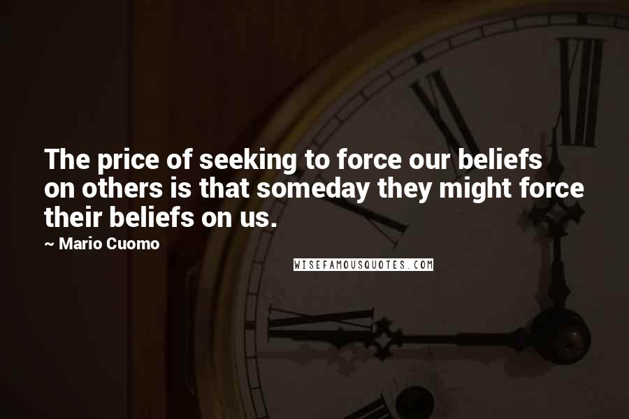 Mario Cuomo Quotes: The price of seeking to force our beliefs on others is that someday they might force their beliefs on us.