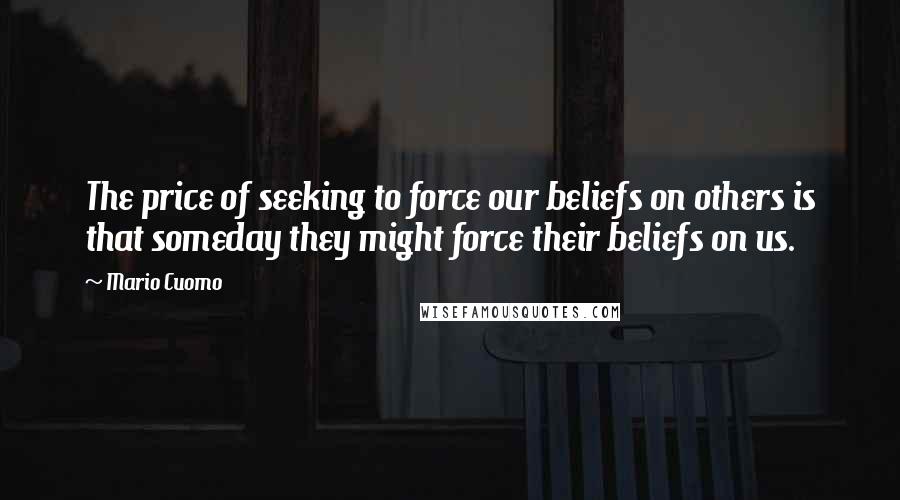 Mario Cuomo Quotes: The price of seeking to force our beliefs on others is that someday they might force their beliefs on us.
