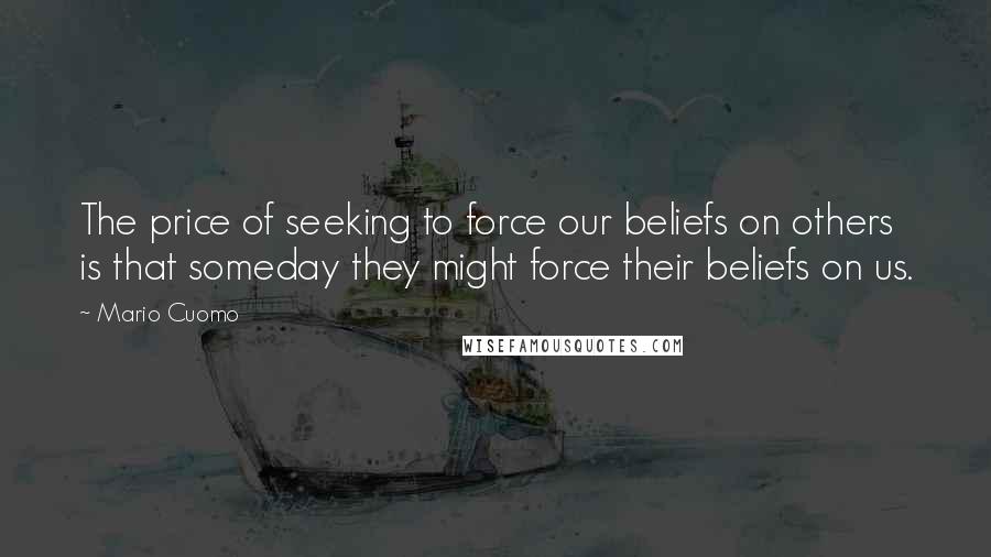 Mario Cuomo Quotes: The price of seeking to force our beliefs on others is that someday they might force their beliefs on us.