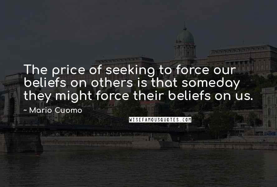 Mario Cuomo Quotes: The price of seeking to force our beliefs on others is that someday they might force their beliefs on us.