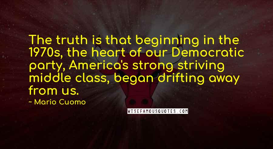 Mario Cuomo Quotes: The truth is that beginning in the 1970s, the heart of our Democratic party, America's strong striving middle class, began drifting away from us.