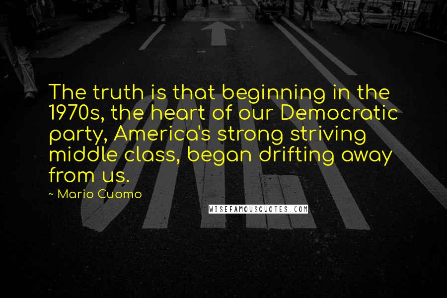 Mario Cuomo Quotes: The truth is that beginning in the 1970s, the heart of our Democratic party, America's strong striving middle class, began drifting away from us.