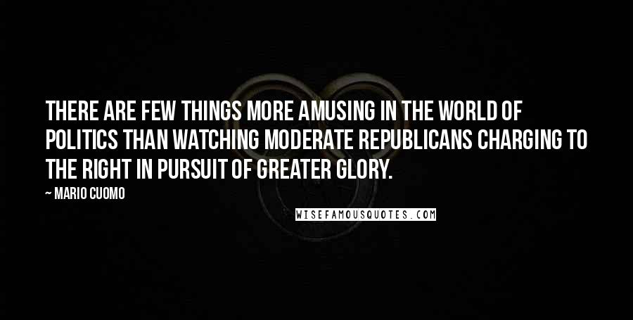 Mario Cuomo Quotes: There are few things more amusing in the world of politics than watching moderate Republicans charging to the right in pursuit of greater glory.