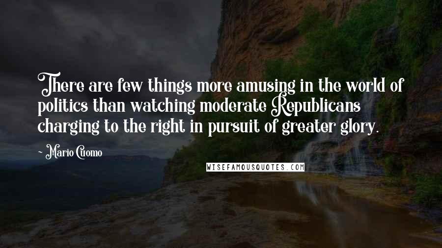 Mario Cuomo Quotes: There are few things more amusing in the world of politics than watching moderate Republicans charging to the right in pursuit of greater glory.