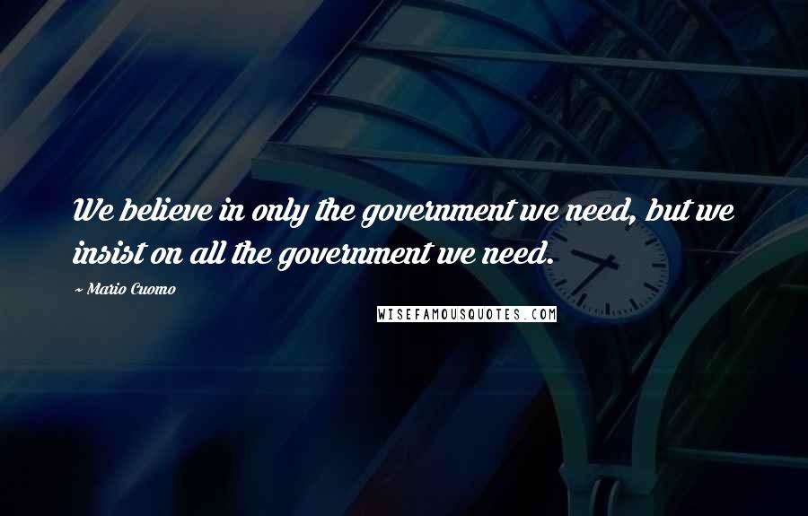 Mario Cuomo Quotes: We believe in only the government we need, but we insist on all the government we need.