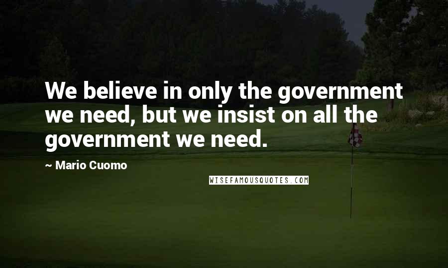 Mario Cuomo Quotes: We believe in only the government we need, but we insist on all the government we need.