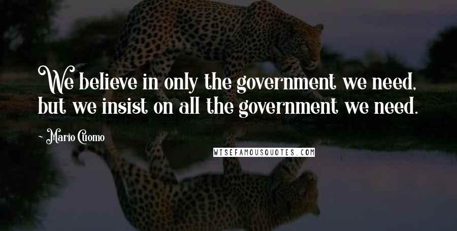 Mario Cuomo Quotes: We believe in only the government we need, but we insist on all the government we need.