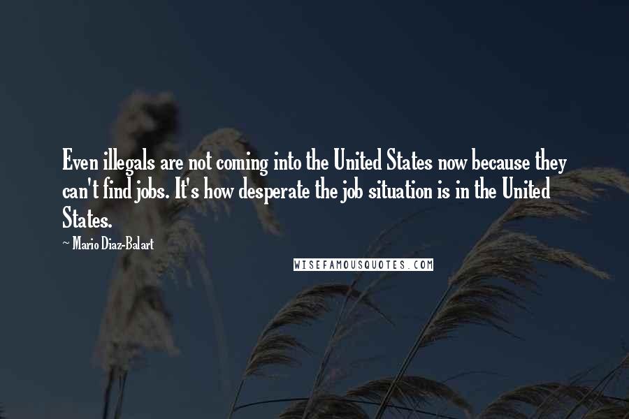Mario Diaz-Balart Quotes: Even illegals are not coming into the United States now because they can't find jobs. It's how desperate the job situation is in the United States.