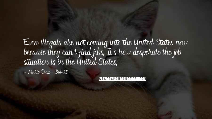 Mario Diaz-Balart Quotes: Even illegals are not coming into the United States now because they can't find jobs. It's how desperate the job situation is in the United States.