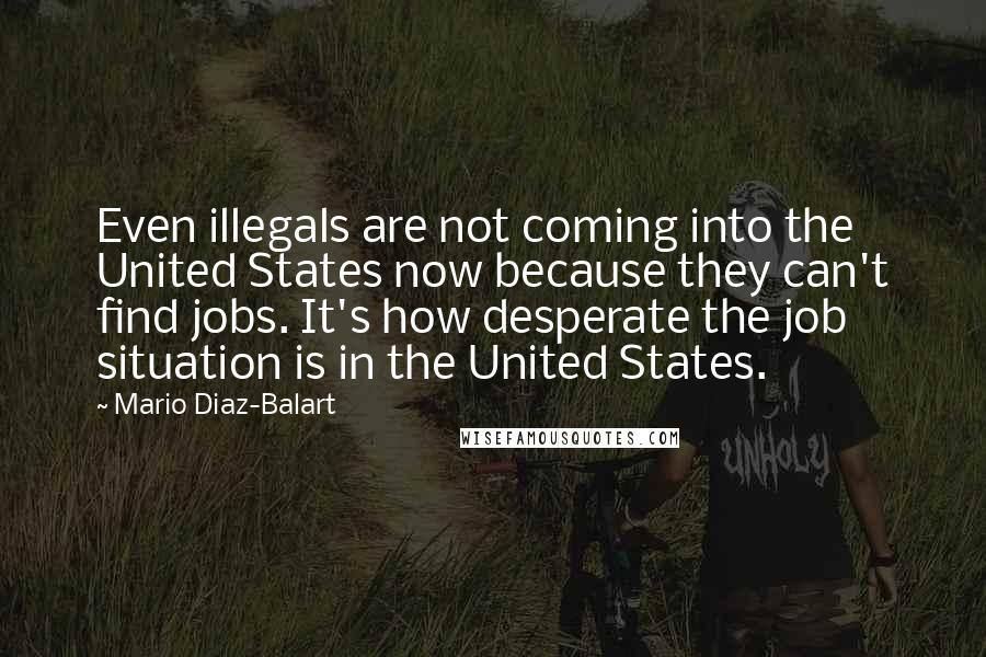 Mario Diaz-Balart Quotes: Even illegals are not coming into the United States now because they can't find jobs. It's how desperate the job situation is in the United States.