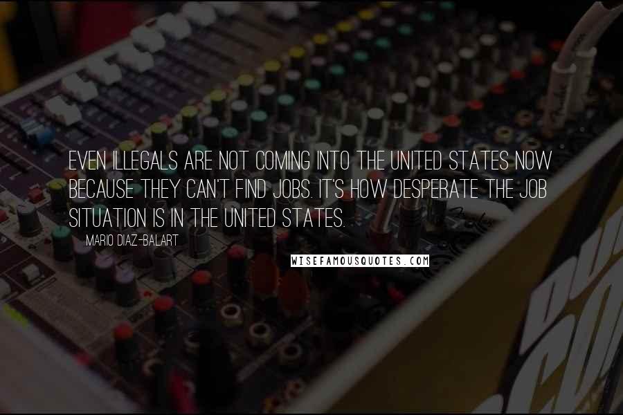 Mario Diaz-Balart Quotes: Even illegals are not coming into the United States now because they can't find jobs. It's how desperate the job situation is in the United States.