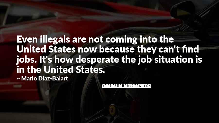 Mario Diaz-Balart Quotes: Even illegals are not coming into the United States now because they can't find jobs. It's how desperate the job situation is in the United States.