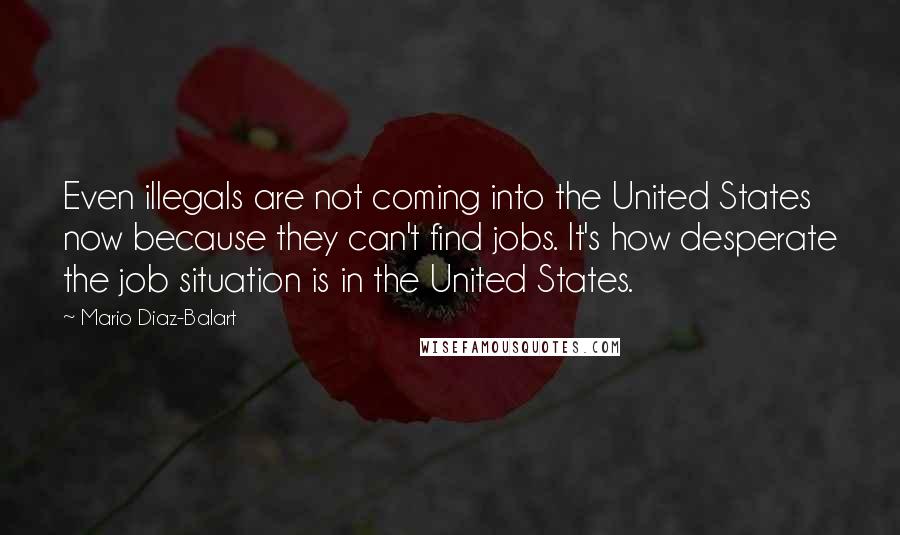 Mario Diaz-Balart Quotes: Even illegals are not coming into the United States now because they can't find jobs. It's how desperate the job situation is in the United States.
