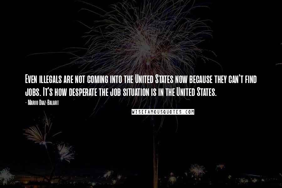 Mario Diaz-Balart Quotes: Even illegals are not coming into the United States now because they can't find jobs. It's how desperate the job situation is in the United States.