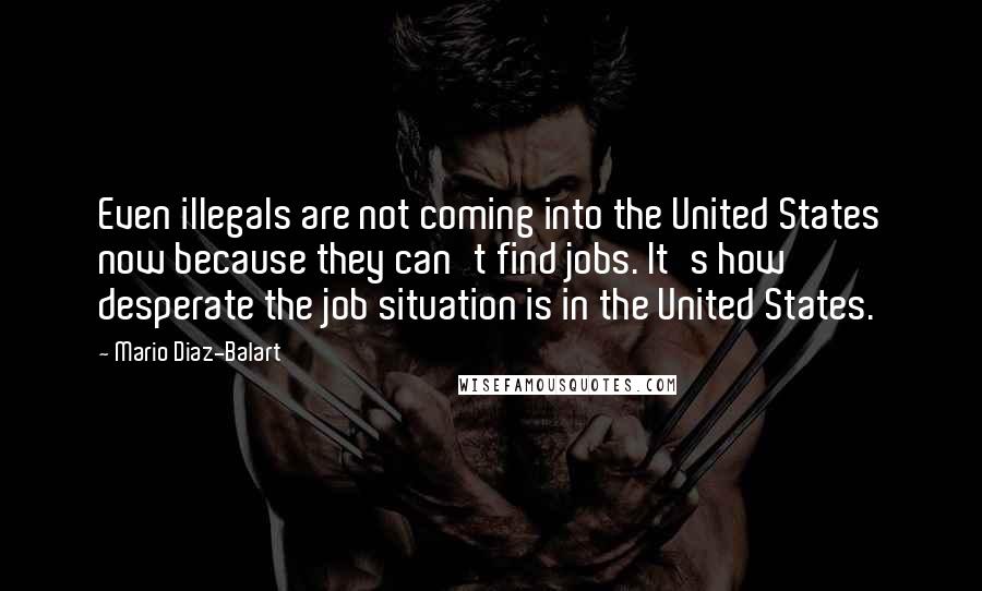 Mario Diaz-Balart Quotes: Even illegals are not coming into the United States now because they can't find jobs. It's how desperate the job situation is in the United States.