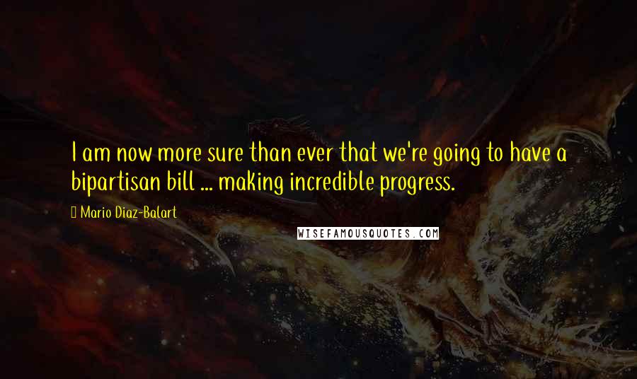 Mario Diaz-Balart Quotes: I am now more sure than ever that we're going to have a bipartisan bill ... making incredible progress.