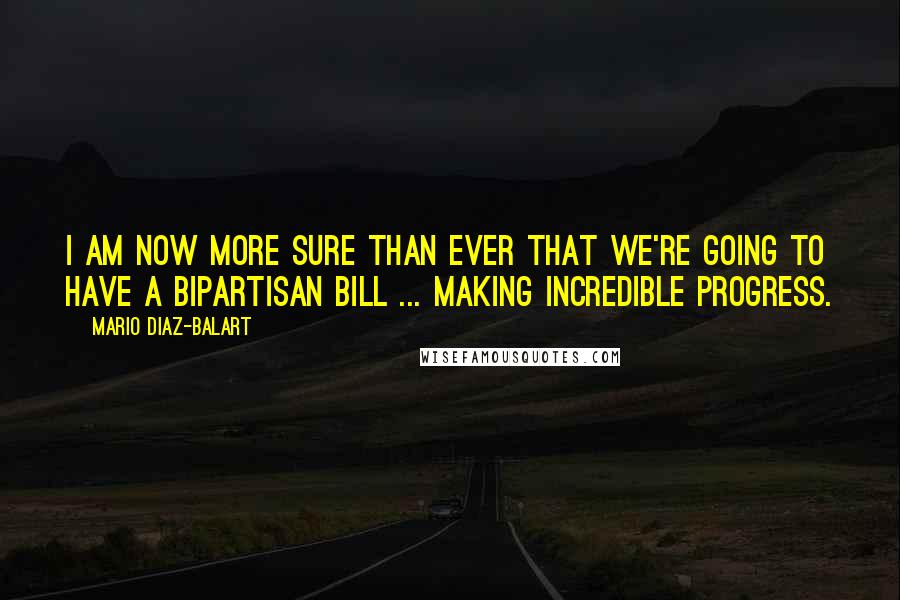 Mario Diaz-Balart Quotes: I am now more sure than ever that we're going to have a bipartisan bill ... making incredible progress.