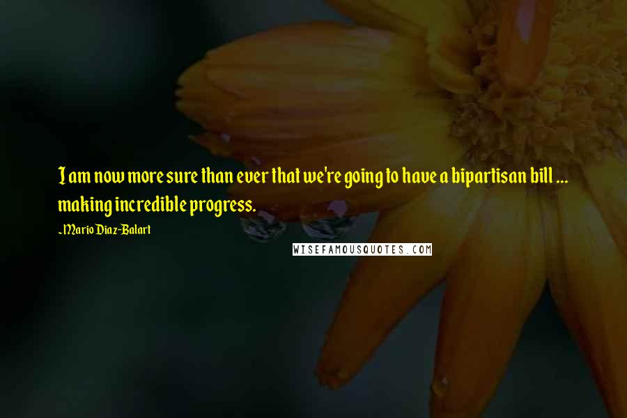 Mario Diaz-Balart Quotes: I am now more sure than ever that we're going to have a bipartisan bill ... making incredible progress.