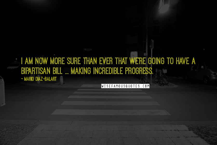 Mario Diaz-Balart Quotes: I am now more sure than ever that we're going to have a bipartisan bill ... making incredible progress.