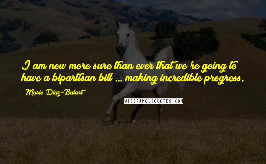 Mario Diaz-Balart Quotes: I am now more sure than ever that we're going to have a bipartisan bill ... making incredible progress.