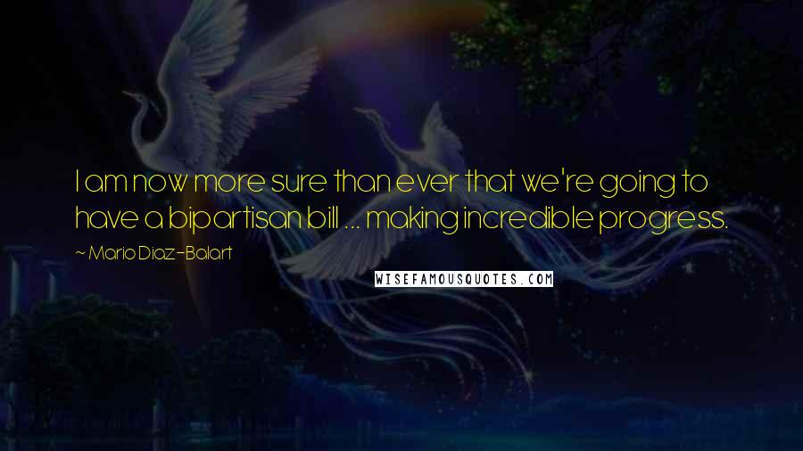 Mario Diaz-Balart Quotes: I am now more sure than ever that we're going to have a bipartisan bill ... making incredible progress.